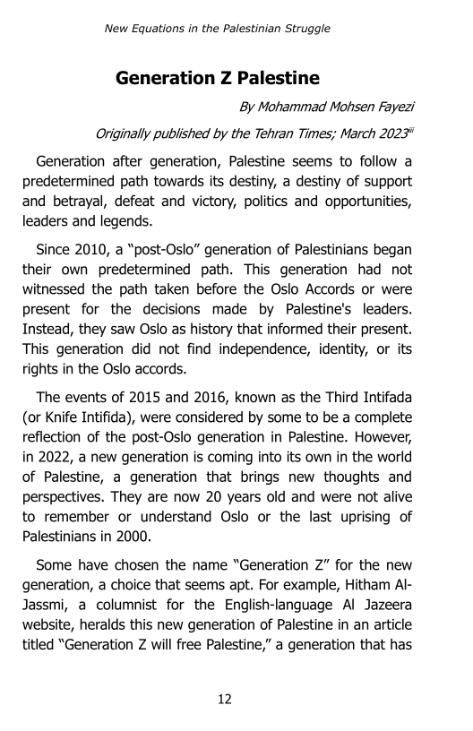 ‘New Equations in the Palestinian Struggle

Generation Z Palestine
By Mohammad Mohsen Fayezi
Originally published by the Tehran Times; March 2023"

Generation after generation, Palestine seems to follow a
predetermined path towards its destiny, a destiny of support
and betrayal, defeat and victory, politics and opportunities,
leaders and legends.

Since 2010, a “post-Oslo” generation of Palestinians began
their own predetermined path. This generation had not
witnessed the path taken before the Oslo Accords or were
present for the decisions made by Palestine's leaders.
Instead, they saw Oslo as history that informed their present.
This generation did not find independence, identity, or its
rights in the Oslo accords.

The events of 2015 and 2016, known as the Third Intifada
(or Knife Intifida), were considered by some to be a complete
reflection of the post-Oslo generation in Palestine. However,
in 2022, a new generation is coming into its own in the world
of Palestine, a generation that brings new thoughts and
perspectives. They are now 20 years old and were not alive
to remember or understand Oslo or the last uprising of
Palestinians in 2000.

Some have chosen the name “Generation 2” for the new
generation, a choice that seems apt. For example, Hitham Al-
Jassmi, a columnist for the English-language Al Jazeera
website, heralds this new generation of Palestine in an article
titled “Generation Z will free Palestine,” a generation that has
